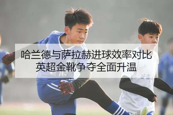哈兰德与萨拉赫进球效率对比 英超金靴争夺全面升温