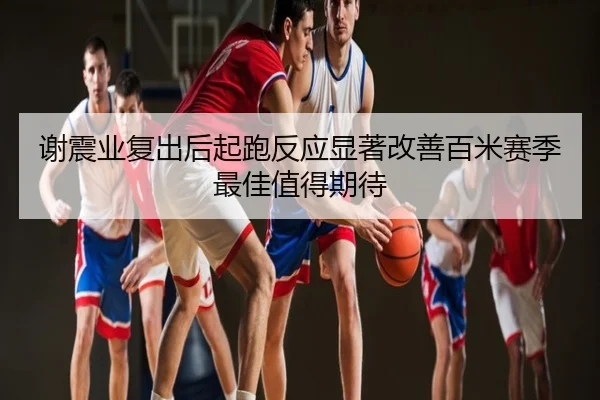谢震业复出后起跑反应显著改善百米赛季最佳值得期待