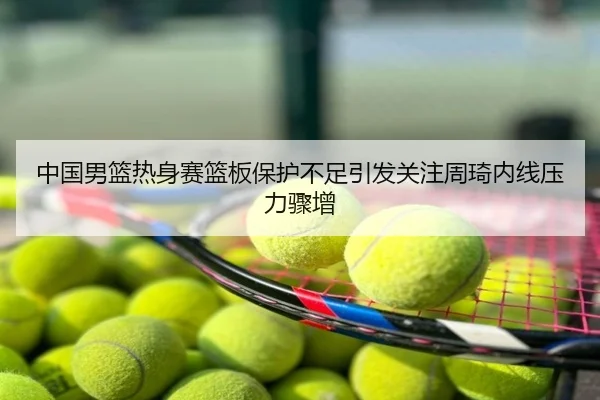 中国男篮热身赛篮板保护不足引发关注周琦内线压力骤增