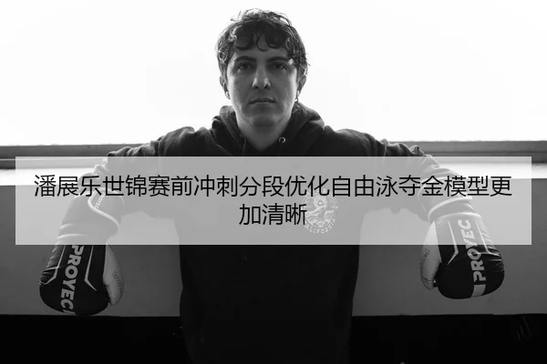 潘展乐世锦赛前冲刺分段优化自由泳夺金模型更加清晰