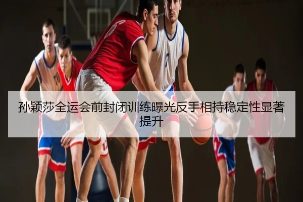 孙颖莎全运会前封闭训练曝光反手相持稳定性显著提升