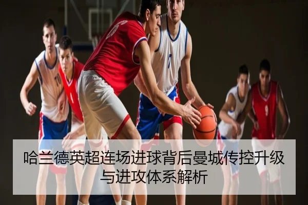 哈兰德英超连场进球背后曼城传控升级与进攻体系解析