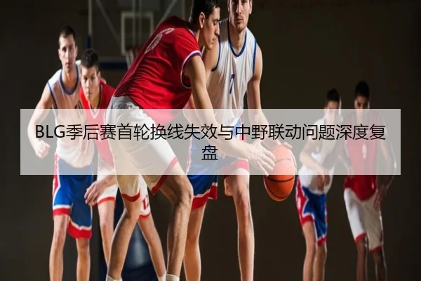 BLG季后赛首轮换线失效与中野联动问题深度复盘