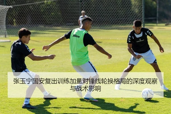 张玉宁国安复出训练加量对锋线轮换格局的深度观察与战术影响