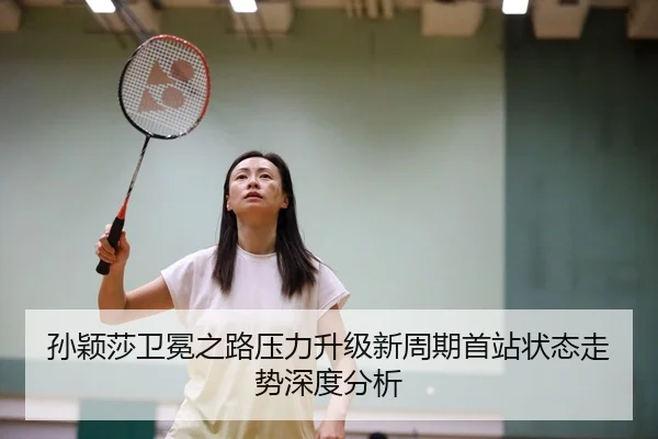 孙颖莎卫冕之路压力升级新周期首站状态走势深度分析